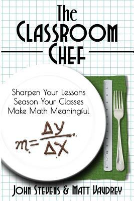 The Classroom Chef: Sharpen Your Lessons, Season Your Classes, and Make Math Meaningful by John Stevens, Matt Vaudrey