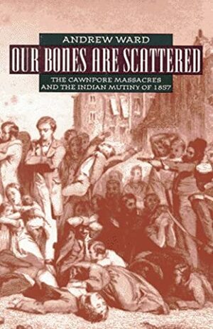 Our Bones Are Scattered: The Cawnpore Massacres and The Indian Mutiny Of 1857 by Andrew Ward