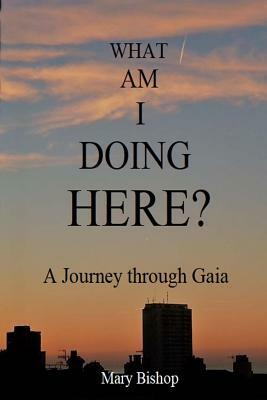 What Am I Doing Here?: A journey through Gaia by Mary Bishop