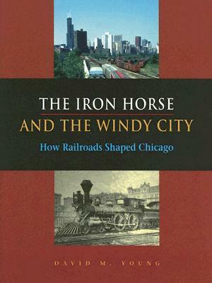 The Iron Horse and the Windy City: How Railroads Shaped Chicago by David M. Young