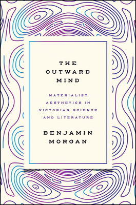 The Outward Mind: Materialist Aesthetics in Victorian Science and Literature by Benjamin Morgan