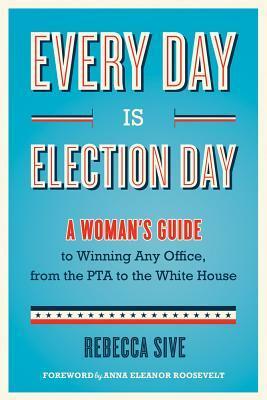 Every Day Is Election Day: A Woman's Guide to Winning Any Office, from the PTA to the White House by Rebecca Sive, Anna Eleanor Roosevelt