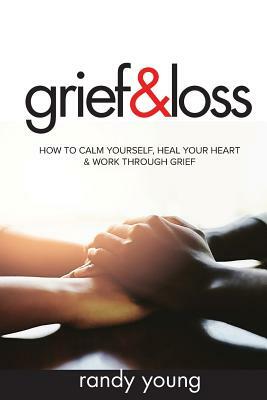 Grief and Loss: How to Calm Yourself, Heal Your Heart & Work Through Grief by Randy Young