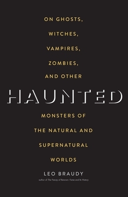 Haunted: On Ghosts, Witches, Vampires, Zombies, and Other Monsters of the Natural and Supernatural Worlds by Leo Braudy