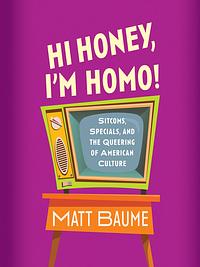 Hi Honey, I'm Homo! Sitcoms, Specials, and the Queering of American Culture by Matt Baume