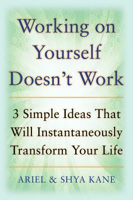 Working on Yourself Doesn't Work: The 3 Simple Ideas That Will Instantaneously Transform Your Life by Ariel And Shya Kane, Ariel Kane, Shya Kane