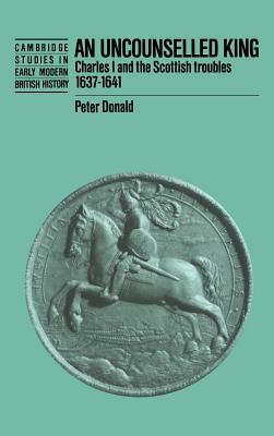 An Uncounselled King: Charles I and the Scottish Troubles, 1637 1641 by Peter Donald, P. H. Donald