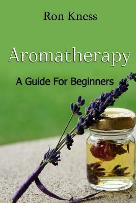 Aromatherapy - A Guide for Beginners: Reap the Benefits of Using Essential Oils In Your Life by Ron Kness