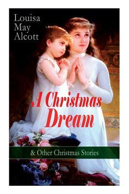A Christmas Dream & Other Christmas Stories by Louisa May Alcott: Merry Christmas, What the Bell Saw and Said, Becky's Christmas Dream, The Abbot's Gh by Louisa May Alcott