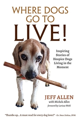 Where Dogs Go To LIVE!: Inspiring Stories of Hospice Dogs Living in the Moment by Jeff Allen