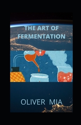 The Art of Fermentation: A Guide to the Ancient Art of Culturing Foods and Creative Recipes for Fermenting by Oliver Mia