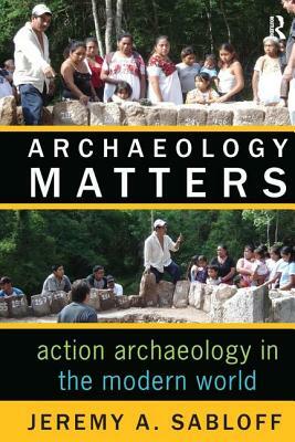 Archaeology Matters: Action Archaeology in the Modern World by Jeremy A. Sabloff