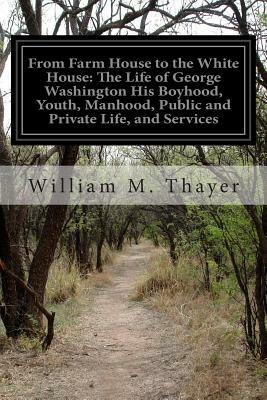 From Farm House to the White House: The Life of George Washington His Boyhood, Youth, Manhood, Public and Private Life, and Services by William M. Thayer