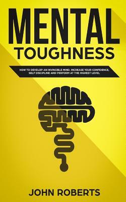 Mental Toughness: How to Develop an Invincible Mind. Increase your Confidence, Self-Discipline and Perform at the Highest Level by John Roberts