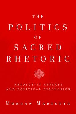 The Politics of Sacred Rhetoric: Absolutist Appeals and Political Persuasion by Morgan Marietta