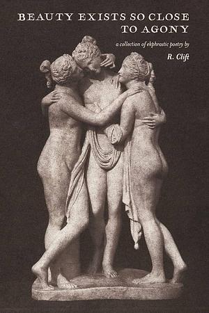 Beauty Exists So Close to Agony: A Collection of Ekphrastic Poetry by R. Clift