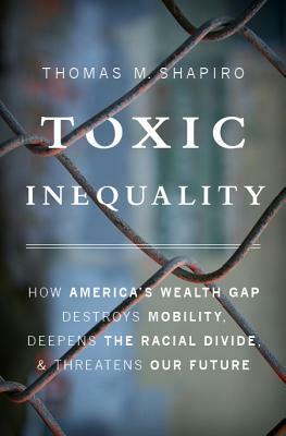 Toxic Inequality: How America's Wealth Gap Destroys Mobility, Deepens the Racial Divide, and Threatens Our Future by Thomas M. Shapiro