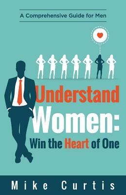 Understand Women: Win the Heart of One: A Comprehensive Guide for Men by Mike Curtis