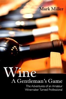 Wine - A Gentleman's Game: The Adventures of an Amateur Winemaker Turned Professional by Mark Miller