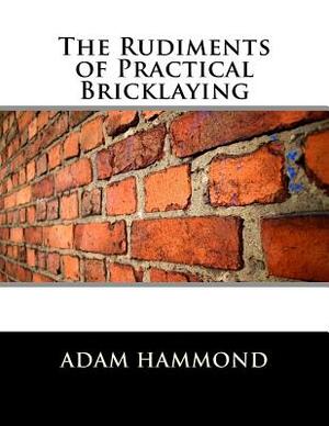 The Rudiments of Practical Bricklaying by Adam Hammond