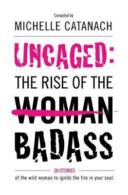 Uncaged: The Rise of the Badass: 26 Stories of the Wild Woman to Ignite the Fire in Your Soul by Michelle Catanach