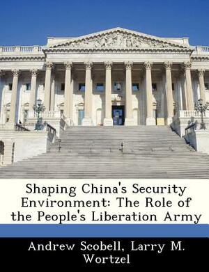 Shaping China's Security Environment: The Role of the People's Liberation Army by Larry M. Wortzel, Andrew Scobell