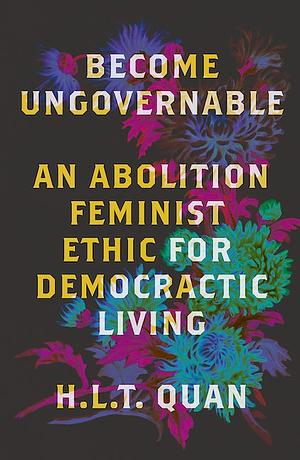 Become Ungovernable: An Abolition Feminist Ethic for Democratic Living by H.L.T. Quan