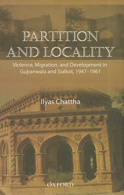 Partition and Locality: Violence, Migration, and Development in Gujranwala and Sialkot, 1947-1961 by Ilyas Chattha