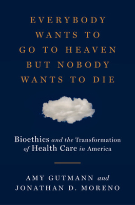 Everybody Wants to Go to Heaven But Nobody Wants to Die: Bioethics and the Transformation of Health Care in America by Jonathan D. Moreno, Amy Gutmann