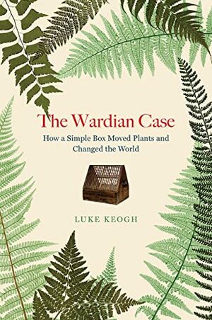 The Wardian Case: How a Simple Box Moved Plants and Changed the World by Luke Keogh