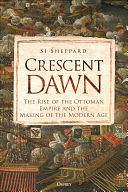 Crescent Dawn: The Rise of the Ottoman Empire and the Making of the Modern Age by Si Sheppard