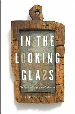 In the Looking Glass: Mirrors and Identity in Early America by Rebecca K. Shrum