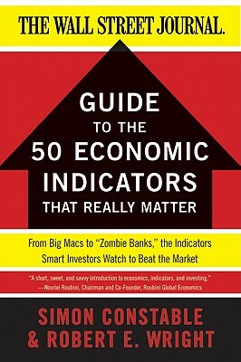 The Wsj Guide to the 50 Economic Indicators That Really Matter: From Big Macs to "zombie Banks," the Indicators Smart Investors Watch to Beat the Mark by Simon Constable, Robert E. Wright