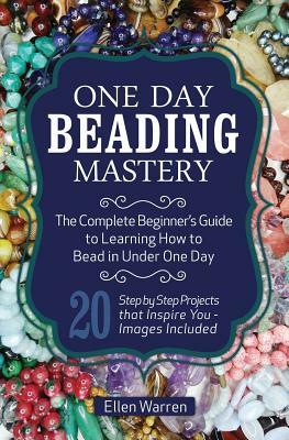 One Day Beading Mastery: The Complete Beginner's Guide to Learn How to Bead in Under One Day -10 Step by Step Bead Projects That Inspire You - by Ellen Warren