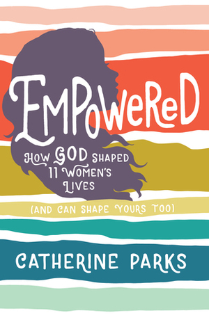 Empowered: How God Shaped 11 Women's Lives (And Can Shape Yours Too) by Catherine Strode Parks, Catherine Parks
