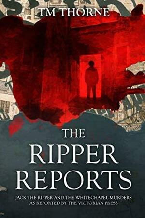 The Ripper Reports: Jack the Ripper and the Whitechapel Murders as reported by the Victorian Press by T.M. Thorne