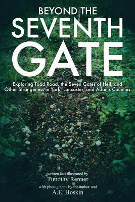 Beyond the Seventh Gate: Exploring Toad Road, The Seven Gates of Hell, and Other Strangeness in York, Lancaster, and Adams Counties by Timothy Renner