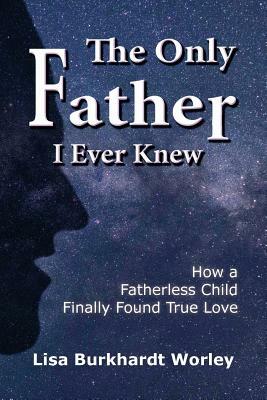 The Only Father I Ever Knew: How a Fatherless Child Finally Found True Love by Lisa Burkhardt Worley