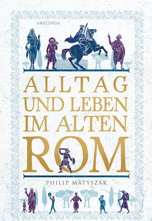 Alltag und Leben im Alten Rom by Philip Matyszak