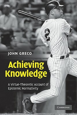 Achieving Knowledge: A Virtue-Theoretic Account of Epistemic Normativity by John Greco