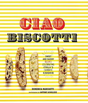 Ciao Biscotti: Sweet and Savory Recipes for Celebrating Italy's Favorite Cookie by Antonis Achilleos, Domenica Marchetti