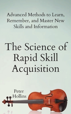 The Science of Rapid Skill Acquisition: Advanced Methods to Learn, Remember, and Master New Skills and Information by Peter Hollins