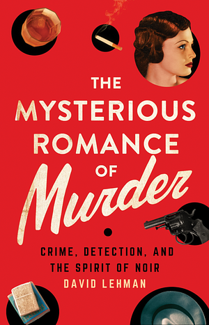 The Mysterious Romance of Murder: Crime, Detection, and the Spirit of Noir by David Lehman