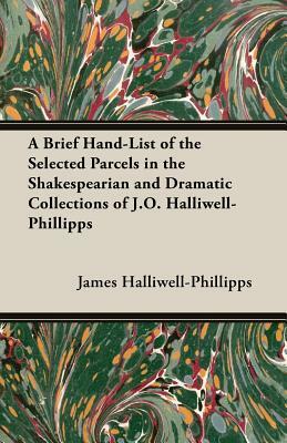 A Brief Hand-List of the Selected Parcels in the Shakespearian and Dramatic Collections of J.O. Halliwell-Phillipps by J. O. Halliwell-Phillipps