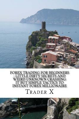 Forex Trading For Beginners: Little Dirty Secrets And Weird Unknown Crashing It But Simple Tactics To Instant Forex Millionaire: Escape 9-5, Live A by Trader X