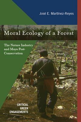 Moral Ecology of a Forest: The Nature Industry and Maya Post-Conservation by José E. Martínez-Reyes