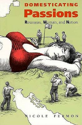 Domesticating Passions: Rousseau, Woman, and the Nation by Nicole Fermon