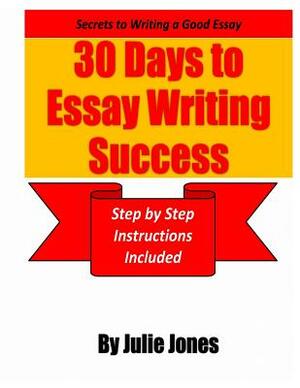 Secrets to Writing a Good Essay: 30 Days to Essay Writing Success: Step by Step Instructions Included by Julie Jones