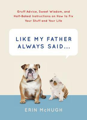 Like My Father Always Said...: Gruff Advice, Sweet Wisdom, and Half-Baked Instructions on How to Fix Your Stuff and Your Life by Erin McHugh