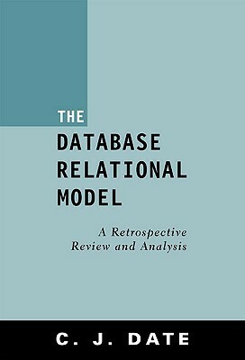 The Database Relational Model: A Retrospective Review And Analysis: A Historical Account And Assessment Of E. F. Codd's Contribution To The Field Of Database Technology by C.J. Date